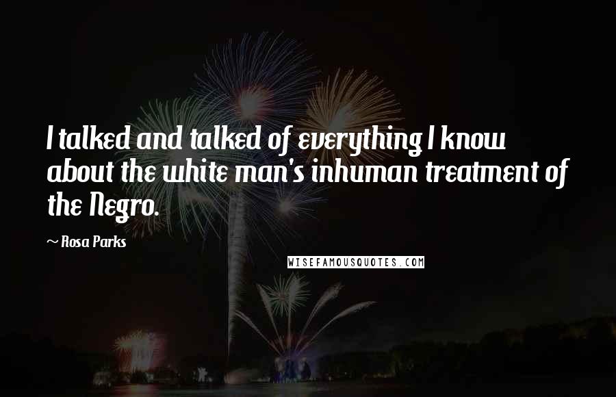 Rosa Parks Quotes: I talked and talked of everything I know about the white man's inhuman treatment of the Negro.