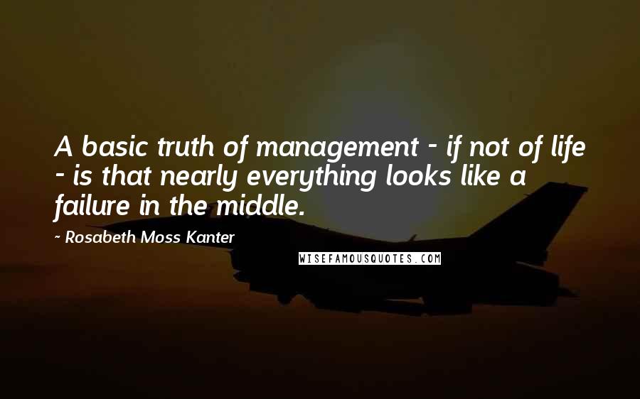 Rosabeth Moss Kanter Quotes: A basic truth of management - if not of life - is that nearly everything looks like a failure in the middle.