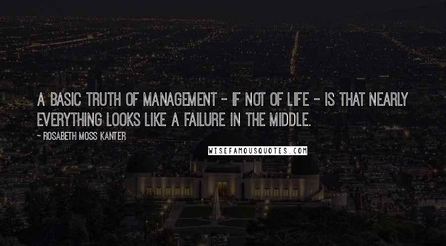 Rosabeth Moss Kanter Quotes: A basic truth of management - if not of life - is that nearly everything looks like a failure in the middle.