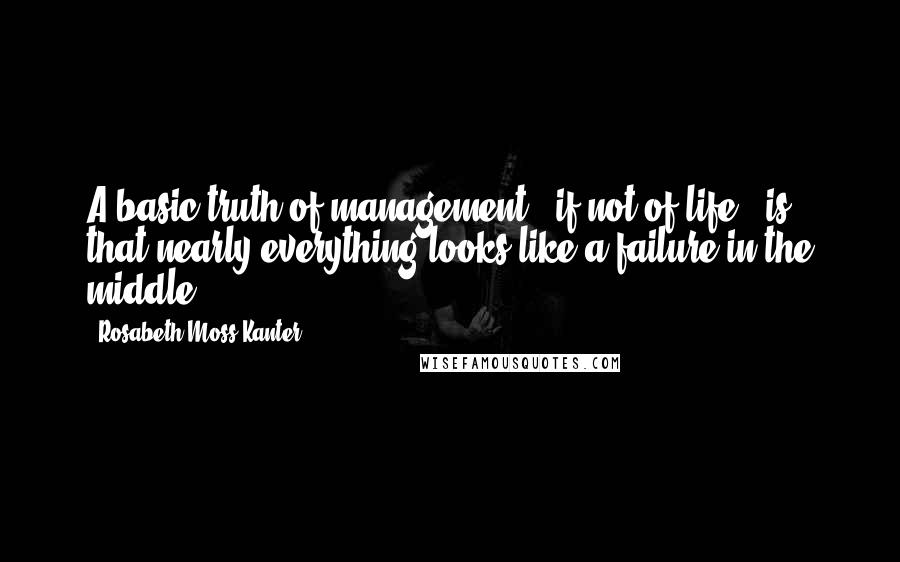 Rosabeth Moss Kanter Quotes: A basic truth of management - if not of life - is that nearly everything looks like a failure in the middle.