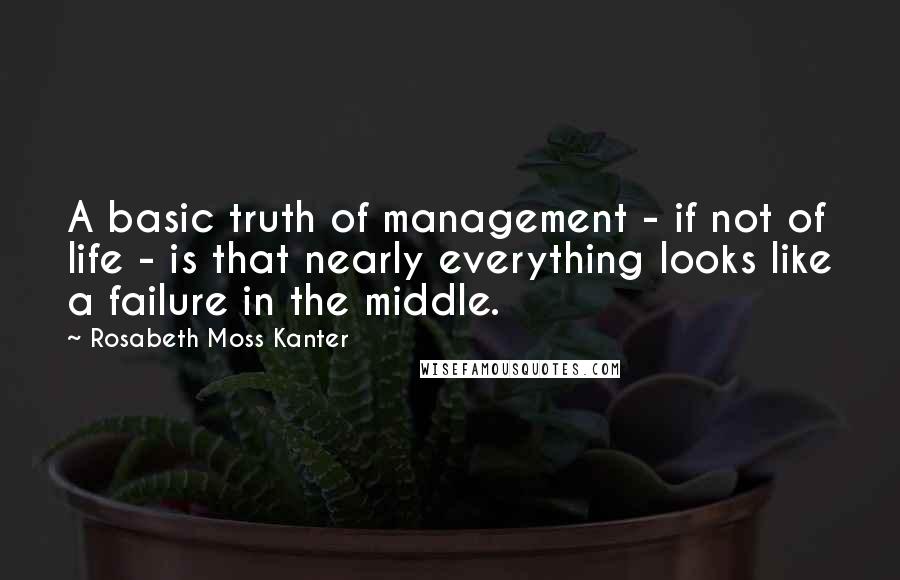 Rosabeth Moss Kanter Quotes: A basic truth of management - if not of life - is that nearly everything looks like a failure in the middle.