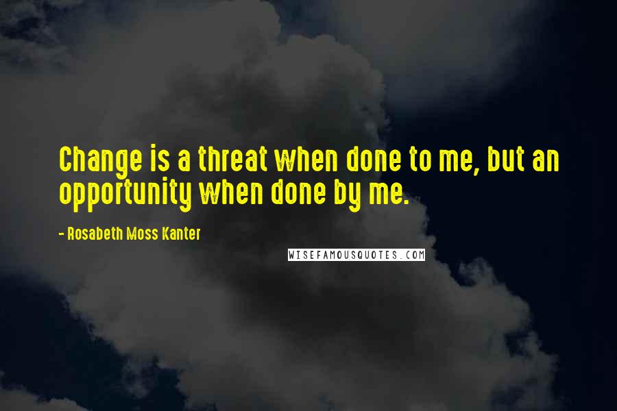 Rosabeth Moss Kanter Quotes: Change is a threat when done to me, but an opportunity when done by me.