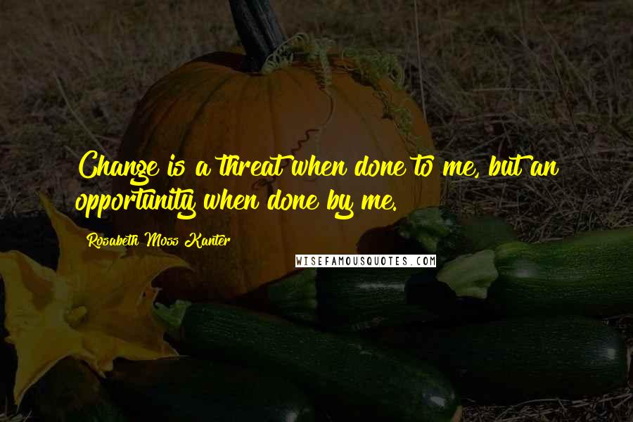 Rosabeth Moss Kanter Quotes: Change is a threat when done to me, but an opportunity when done by me.