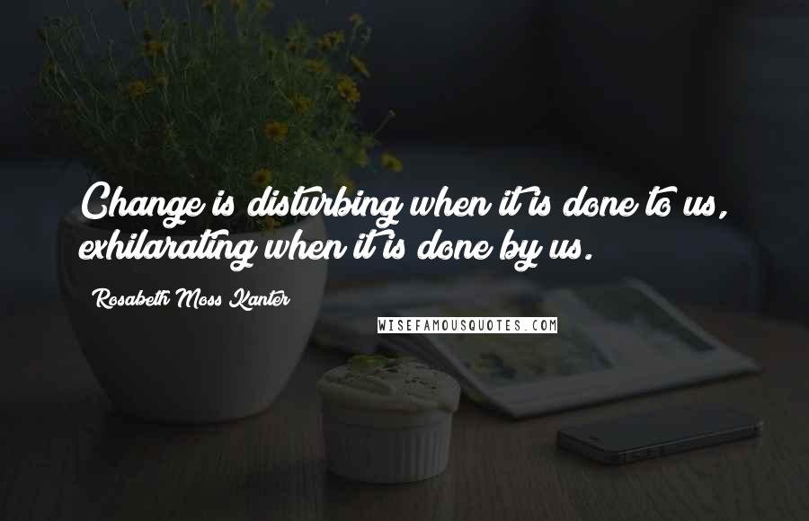 Rosabeth Moss Kanter Quotes: Change is disturbing when it is done to us, exhilarating when it is done by us.