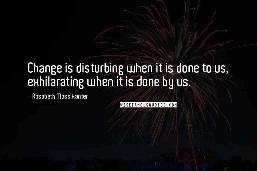 Rosabeth Moss Kanter Quotes: Change is disturbing when it is done to us, exhilarating when it is done by us.