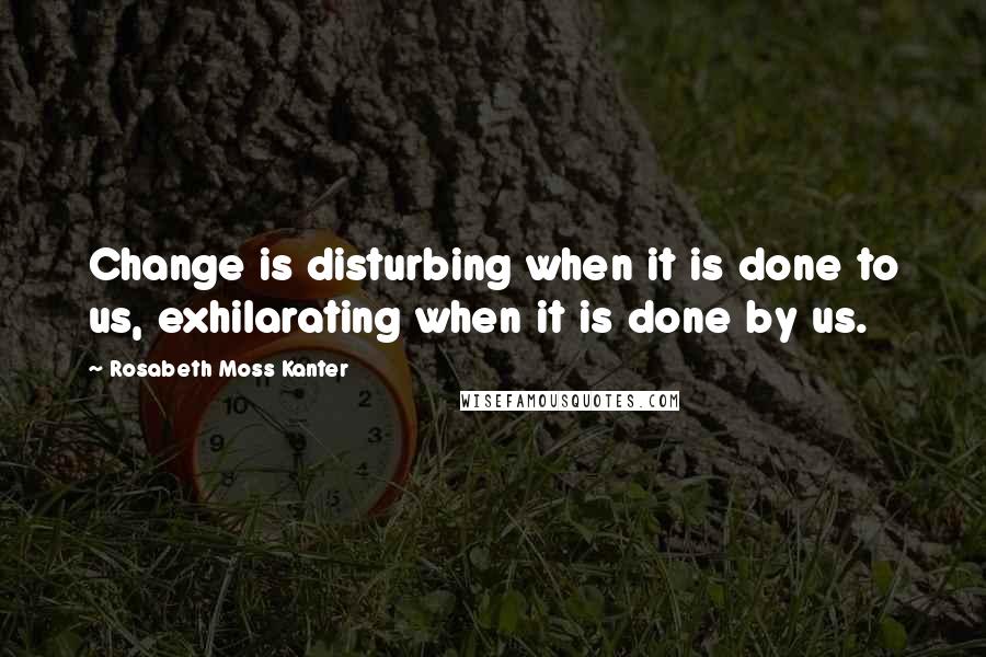 Rosabeth Moss Kanter Quotes: Change is disturbing when it is done to us, exhilarating when it is done by us.