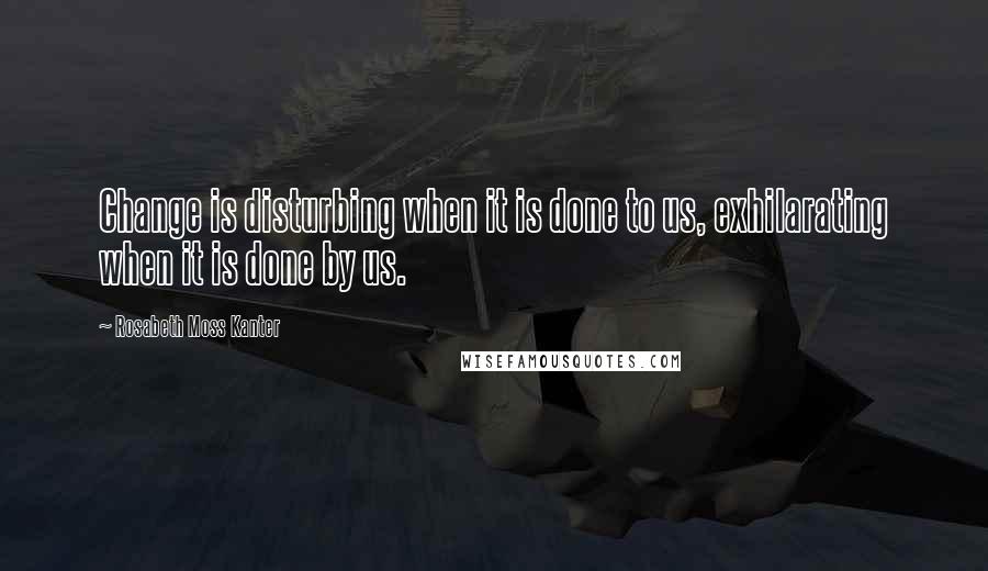 Rosabeth Moss Kanter Quotes: Change is disturbing when it is done to us, exhilarating when it is done by us.