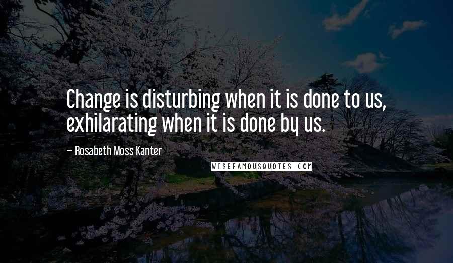 Rosabeth Moss Kanter Quotes: Change is disturbing when it is done to us, exhilarating when it is done by us.