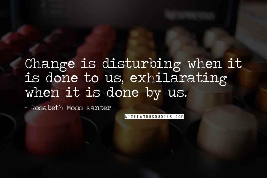 Rosabeth Moss Kanter Quotes: Change is disturbing when it is done to us, exhilarating when it is done by us.