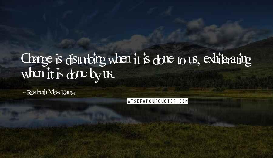 Rosabeth Moss Kanter Quotes: Change is disturbing when it is done to us, exhilarating when it is done by us.