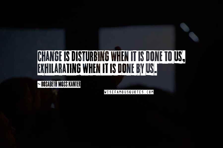 Rosabeth Moss Kanter Quotes: Change is disturbing when it is done to us, exhilarating when it is done by us.