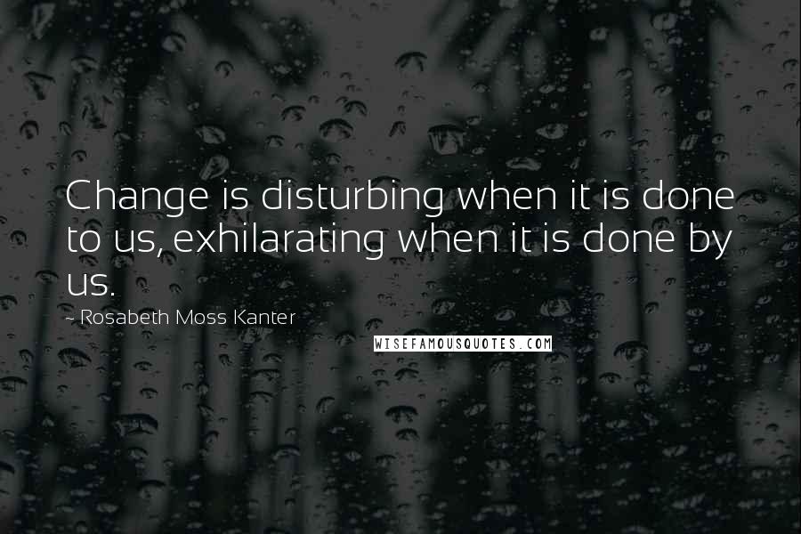Rosabeth Moss Kanter Quotes: Change is disturbing when it is done to us, exhilarating when it is done by us.