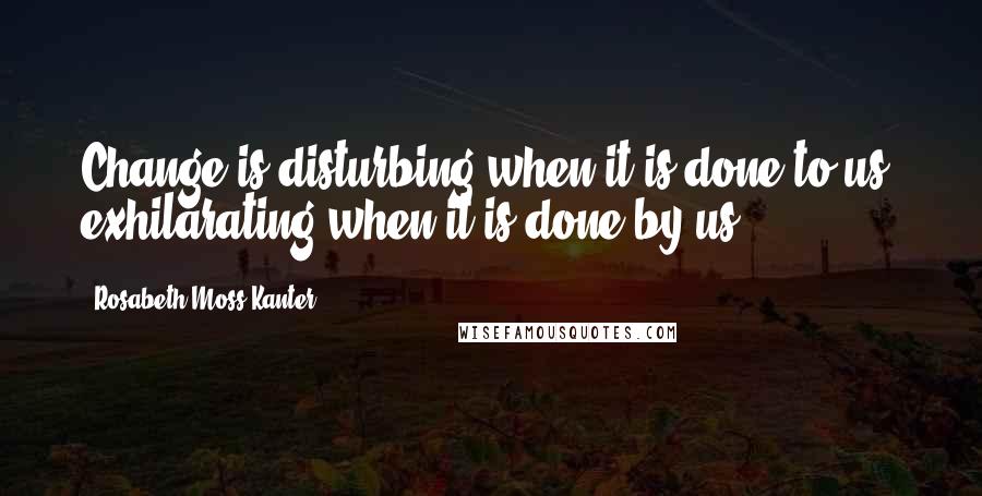 Rosabeth Moss Kanter Quotes: Change is disturbing when it is done to us, exhilarating when it is done by us.