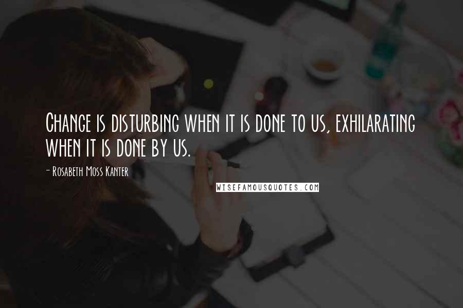Rosabeth Moss Kanter Quotes: Change is disturbing when it is done to us, exhilarating when it is done by us.