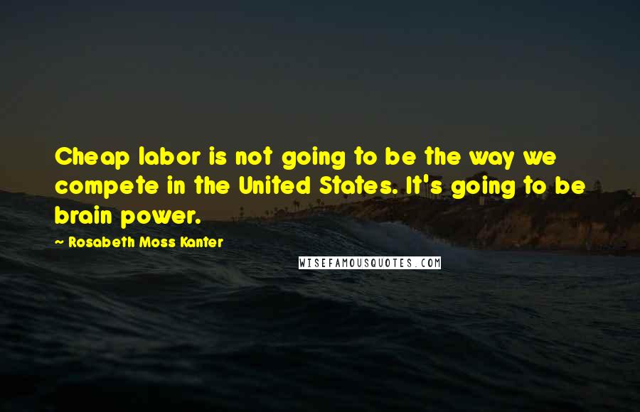 Rosabeth Moss Kanter Quotes: Cheap labor is not going to be the way we compete in the United States. It's going to be brain power.