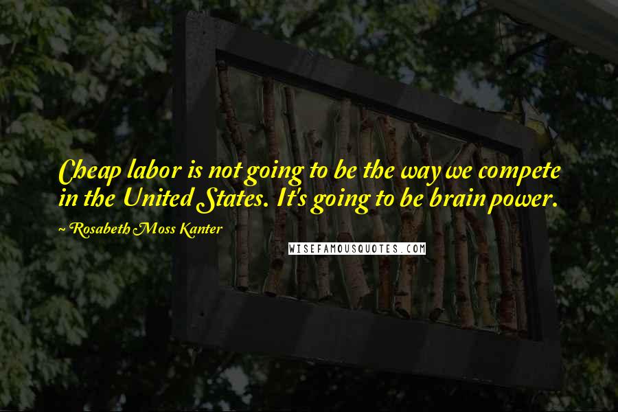 Rosabeth Moss Kanter Quotes: Cheap labor is not going to be the way we compete in the United States. It's going to be brain power.