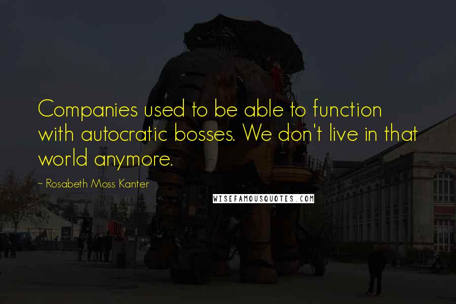 Rosabeth Moss Kanter Quotes: Companies used to be able to function with autocratic bosses. We don't live in that world anymore.