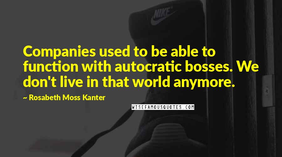 Rosabeth Moss Kanter Quotes: Companies used to be able to function with autocratic bosses. We don't live in that world anymore.