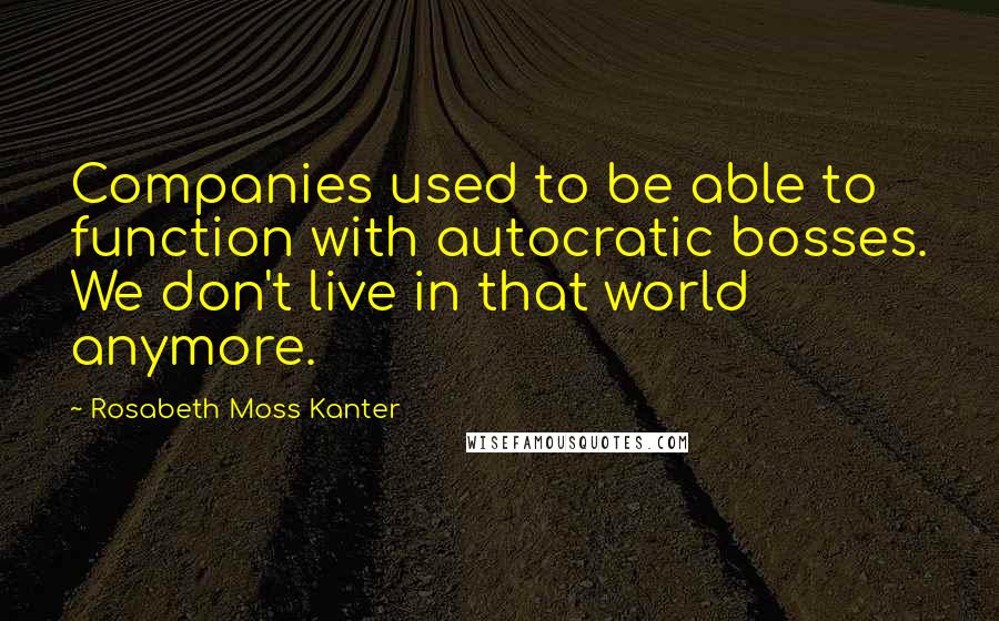 Rosabeth Moss Kanter Quotes: Companies used to be able to function with autocratic bosses. We don't live in that world anymore.
