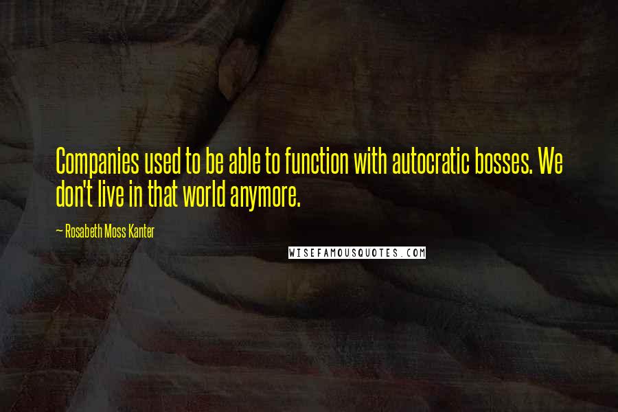 Rosabeth Moss Kanter Quotes: Companies used to be able to function with autocratic bosses. We don't live in that world anymore.