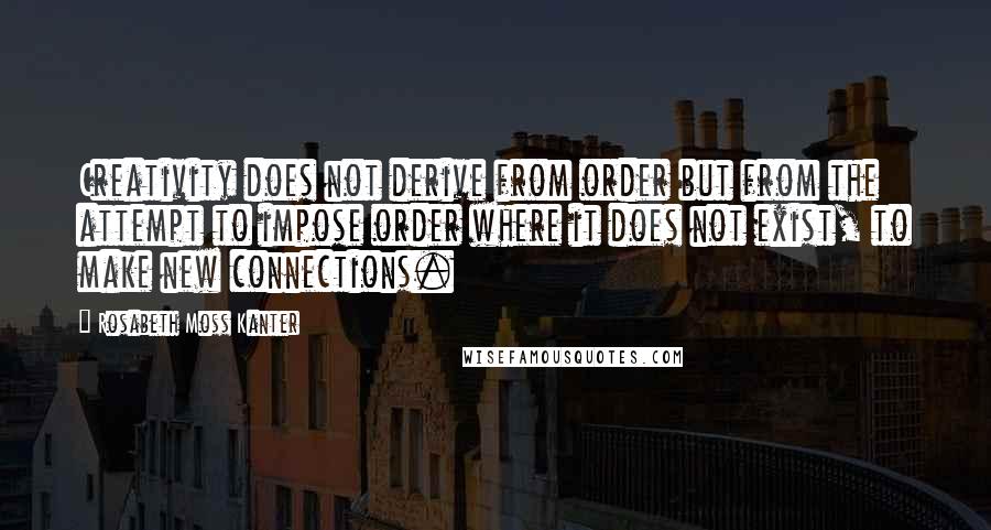 Rosabeth Moss Kanter Quotes: Creativity does not derive from order but from the attempt to impose order where it does not exist, to make new connections.