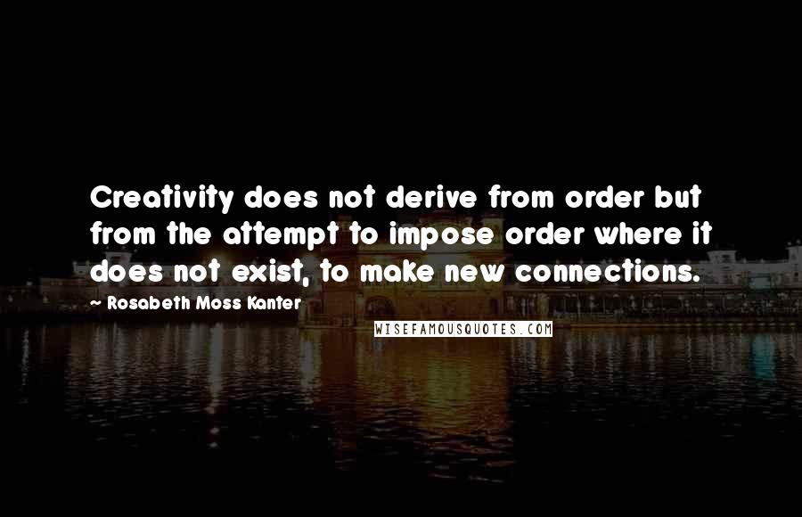 Rosabeth Moss Kanter Quotes: Creativity does not derive from order but from the attempt to impose order where it does not exist, to make new connections.