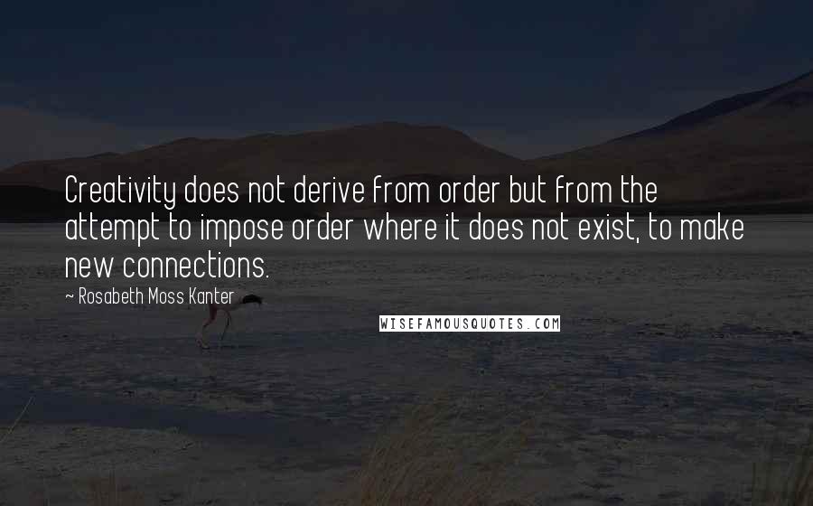 Rosabeth Moss Kanter Quotes: Creativity does not derive from order but from the attempt to impose order where it does not exist, to make new connections.