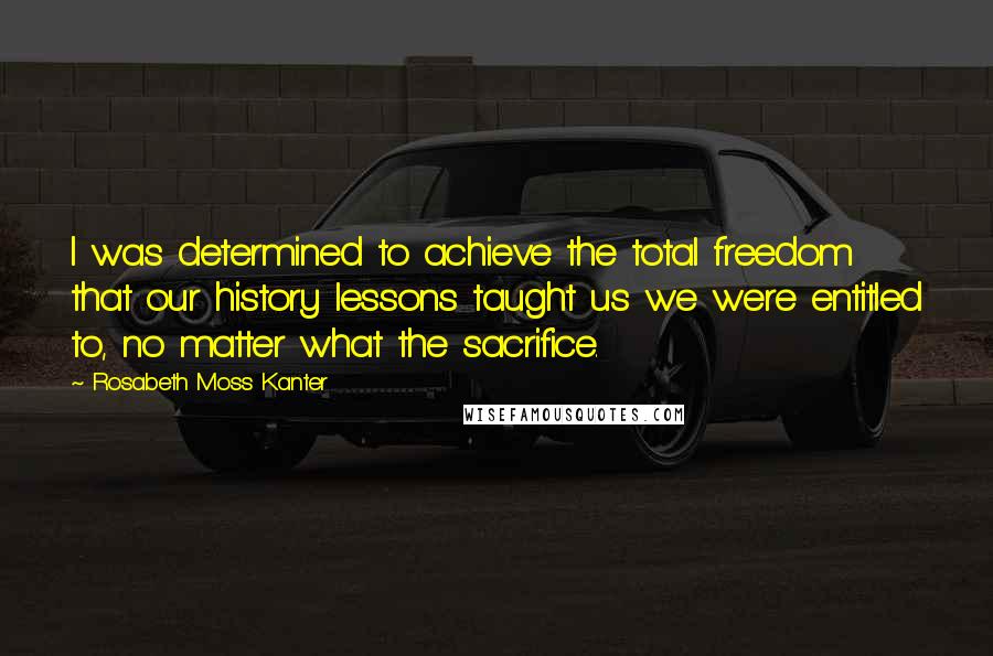 Rosabeth Moss Kanter Quotes: I was determined to achieve the total freedom that our history lessons taught us we were entitled to, no matter what the sacrifice.