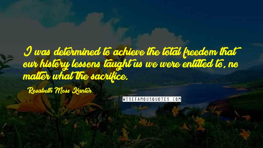 Rosabeth Moss Kanter Quotes: I was determined to achieve the total freedom that our history lessons taught us we were entitled to, no matter what the sacrifice.