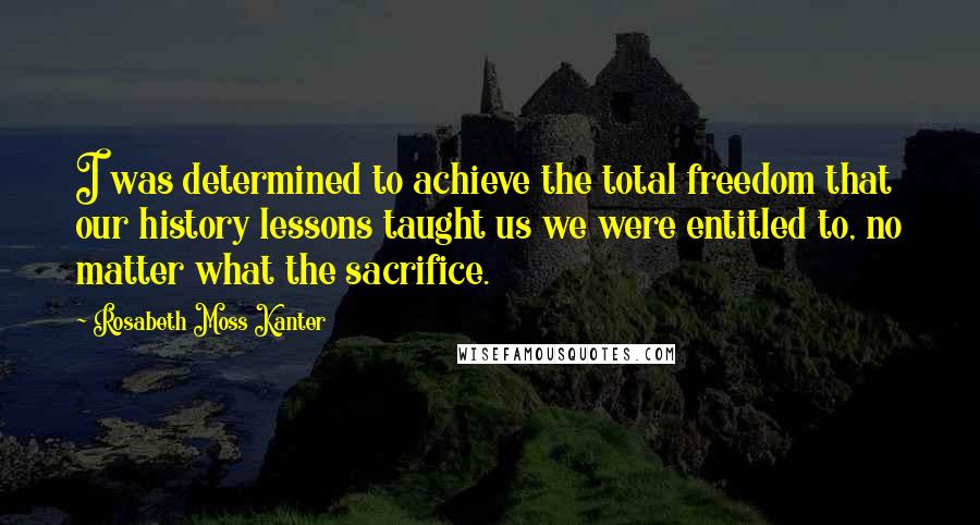 Rosabeth Moss Kanter Quotes: I was determined to achieve the total freedom that our history lessons taught us we were entitled to, no matter what the sacrifice.