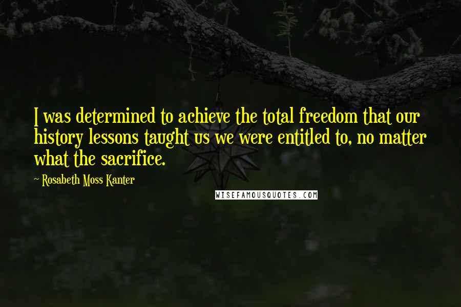 Rosabeth Moss Kanter Quotes: I was determined to achieve the total freedom that our history lessons taught us we were entitled to, no matter what the sacrifice.