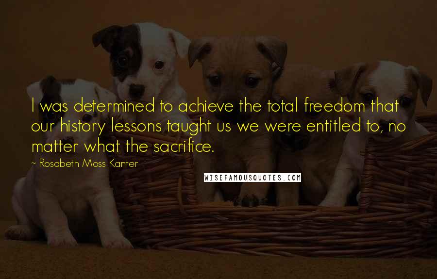 Rosabeth Moss Kanter Quotes: I was determined to achieve the total freedom that our history lessons taught us we were entitled to, no matter what the sacrifice.