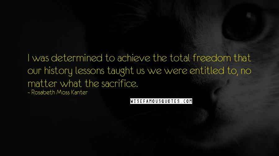 Rosabeth Moss Kanter Quotes: I was determined to achieve the total freedom that our history lessons taught us we were entitled to, no matter what the sacrifice.
