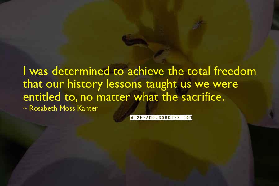 Rosabeth Moss Kanter Quotes: I was determined to achieve the total freedom that our history lessons taught us we were entitled to, no matter what the sacrifice.