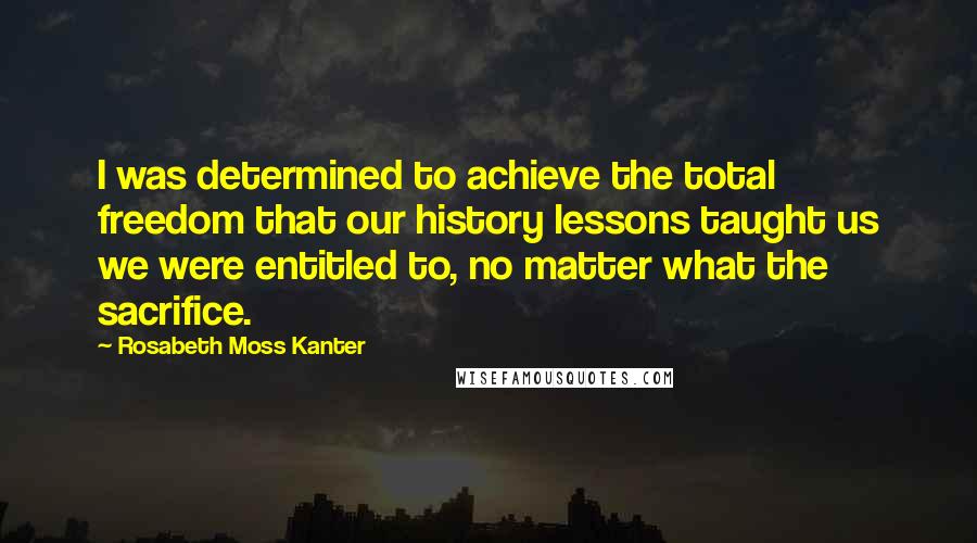 Rosabeth Moss Kanter Quotes: I was determined to achieve the total freedom that our history lessons taught us we were entitled to, no matter what the sacrifice.