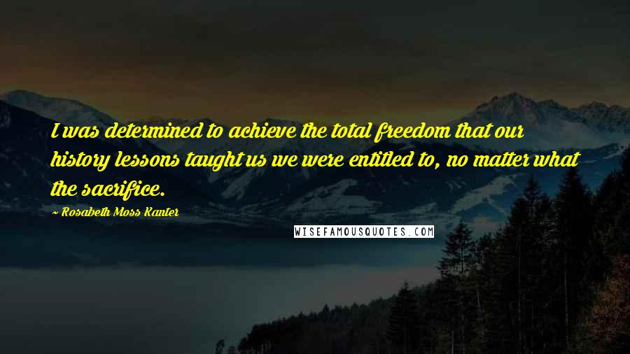 Rosabeth Moss Kanter Quotes: I was determined to achieve the total freedom that our history lessons taught us we were entitled to, no matter what the sacrifice.