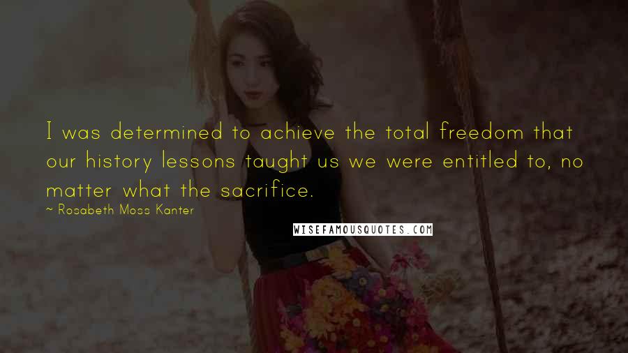 Rosabeth Moss Kanter Quotes: I was determined to achieve the total freedom that our history lessons taught us we were entitled to, no matter what the sacrifice.