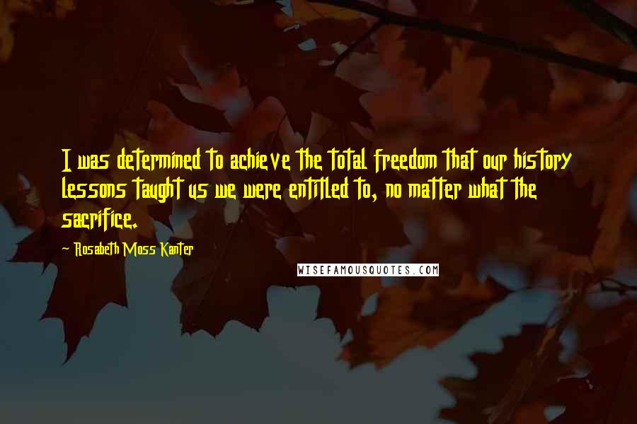 Rosabeth Moss Kanter Quotes: I was determined to achieve the total freedom that our history lessons taught us we were entitled to, no matter what the sacrifice.