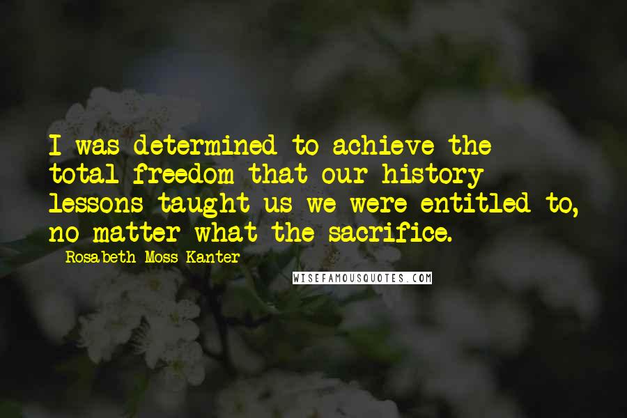 Rosabeth Moss Kanter Quotes: I was determined to achieve the total freedom that our history lessons taught us we were entitled to, no matter what the sacrifice.