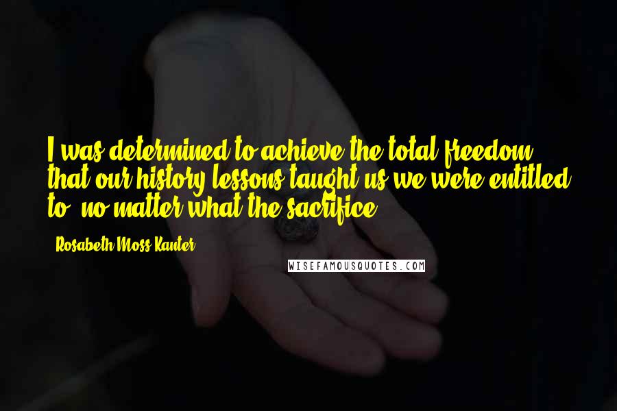 Rosabeth Moss Kanter Quotes: I was determined to achieve the total freedom that our history lessons taught us we were entitled to, no matter what the sacrifice.