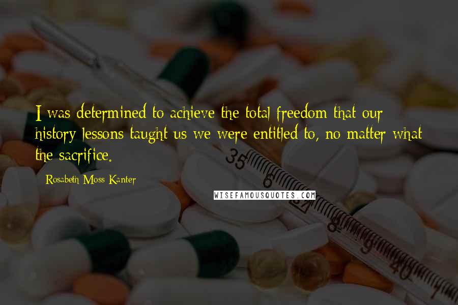 Rosabeth Moss Kanter Quotes: I was determined to achieve the total freedom that our history lessons taught us we were entitled to, no matter what the sacrifice.