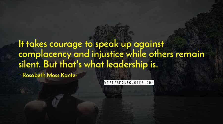 Rosabeth Moss Kanter Quotes: It takes courage to speak up against complacency and injustice while others remain silent. But that's what leadership is.