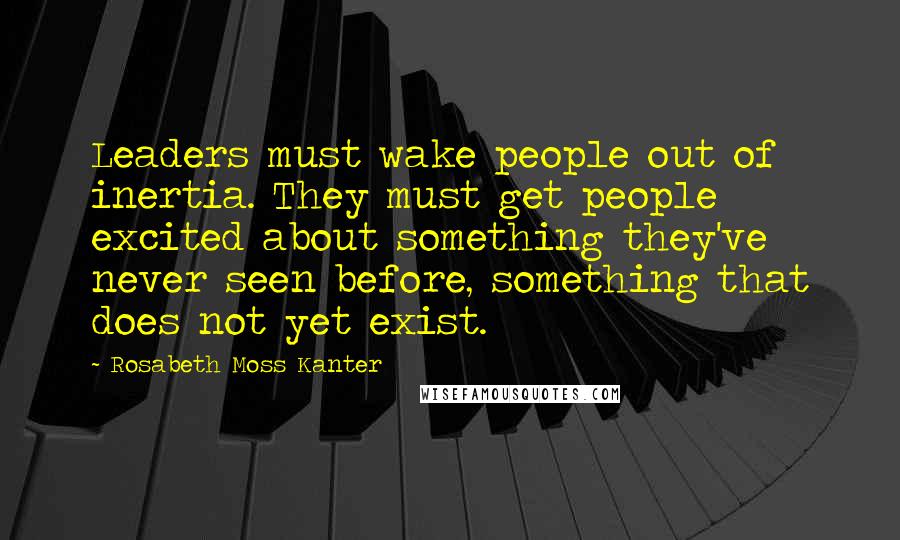 Rosabeth Moss Kanter Quotes: Leaders must wake people out of inertia. They must get people excited about something they've never seen before, something that does not yet exist.