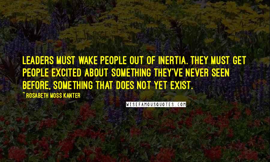 Rosabeth Moss Kanter Quotes: Leaders must wake people out of inertia. They must get people excited about something they've never seen before, something that does not yet exist.