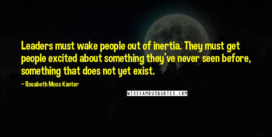 Rosabeth Moss Kanter Quotes: Leaders must wake people out of inertia. They must get people excited about something they've never seen before, something that does not yet exist.