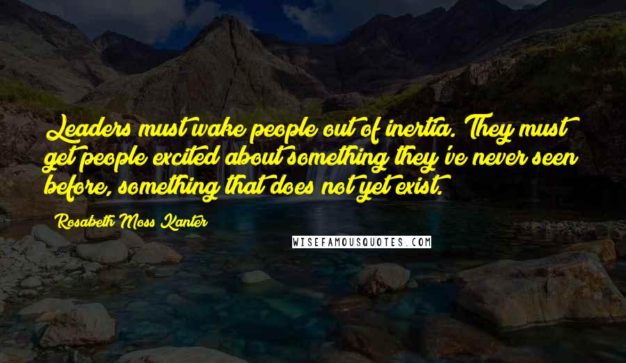 Rosabeth Moss Kanter Quotes: Leaders must wake people out of inertia. They must get people excited about something they've never seen before, something that does not yet exist.