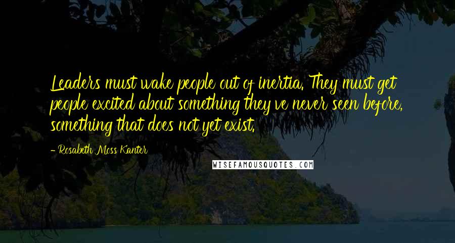 Rosabeth Moss Kanter Quotes: Leaders must wake people out of inertia. They must get people excited about something they've never seen before, something that does not yet exist.