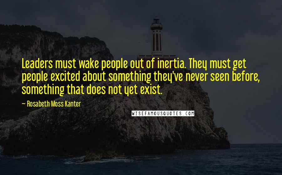 Rosabeth Moss Kanter Quotes: Leaders must wake people out of inertia. They must get people excited about something they've never seen before, something that does not yet exist.