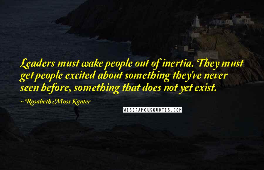 Rosabeth Moss Kanter Quotes: Leaders must wake people out of inertia. They must get people excited about something they've never seen before, something that does not yet exist.