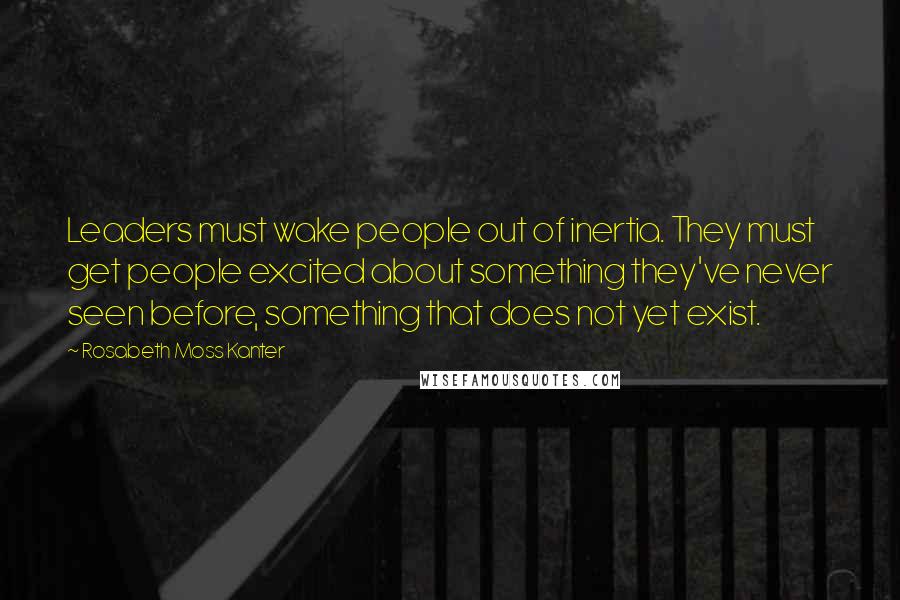 Rosabeth Moss Kanter Quotes: Leaders must wake people out of inertia. They must get people excited about something they've never seen before, something that does not yet exist.